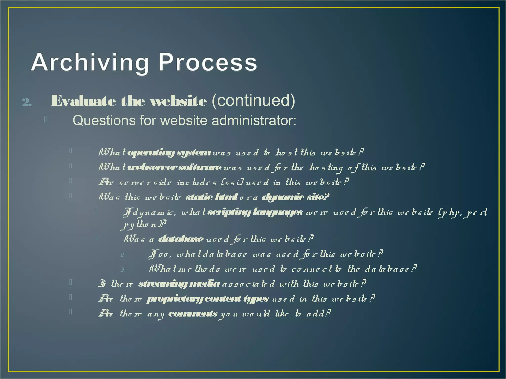2.       Evaluate the website (continued)
              Questions for website administrator:

                   Wha t operating system wa s us e d to ho s t this we bs ite ?
                   Wha t webserver software wa s us e d fo r the ho s ting o f this we bs ite ?
                   A s e rve r s id e inc lud e s (s s i) us e d in this we bs ite ?
                      re
                   Wa s this we bs ite static htm o r a dynam site?
                                                        l               ic
                         I d y na m ic , wha t scripting languages we re us e d fo r this we bs ite (p hp , p e rl,
                            f
                          p y tho n)?
                         Wa s a database us e d fo r this we bs ite ?
                         2.      I s o , wha t d a ta ba s e wa s us e d fo r this we bs ite ?
                                  f
                         3.      Wha t m e tho d s we re us e d to c o nne c t to the d a ta ba s e ?
                   I the re stream m
                    s                   ing edia a s s o c ia te d with this we bs ite ?
                   A the re proprietary content types us e d in this we bs ite ?
                      re
                   A the re a ny com ents y o u wo uld like to a d d ?
                      re                   m
 