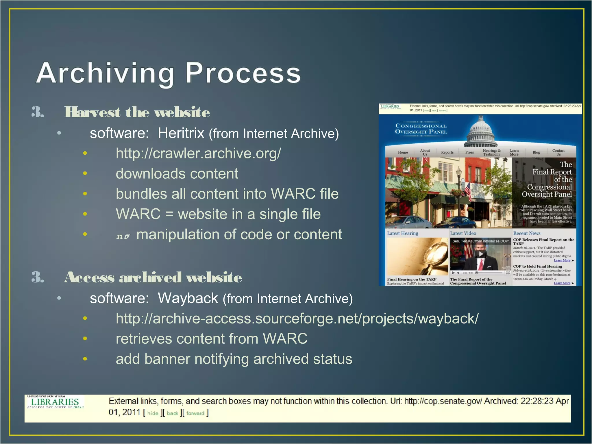 3.       Harvest the website
     •       software: Heritrix (from Internet Archive)
           •     http://crawler.archive.org/
           •     downloads content
           •     bundles all content into WARC file
           •     WARC = website in a single file
           •     no manipulation of code or content

3.       Access archived website
     •       software: Wayback (from Internet Archive)
           •     http://archive-access.sourceforge.net/projects/wayback/
           •     retrieves content from WARC
           •     add banner notifying archived status
 