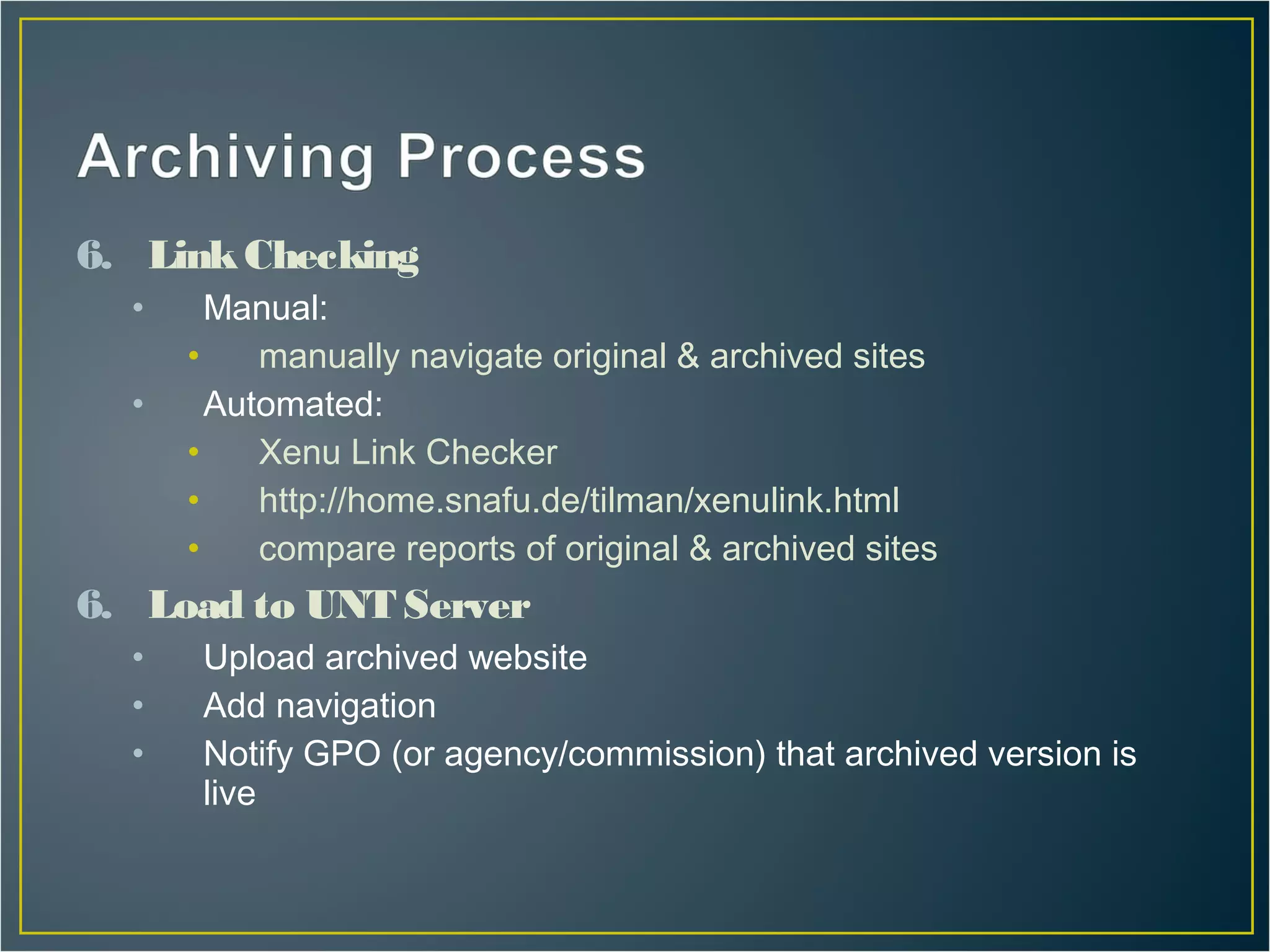 6. Link Checking
  •     Manual:
      •    manually navigate original & archived sites
  •     Automated:
      •    Xenu Link Checker
      •    http://home.snafu.de/tilman/xenulink.html
      •    compare reports of original & archived sites
6. Load to UNT Server
  •    Upload archived website
  •    Add navigation
  •    Notify GPO (or agency/commission) that archived version is
       live
 