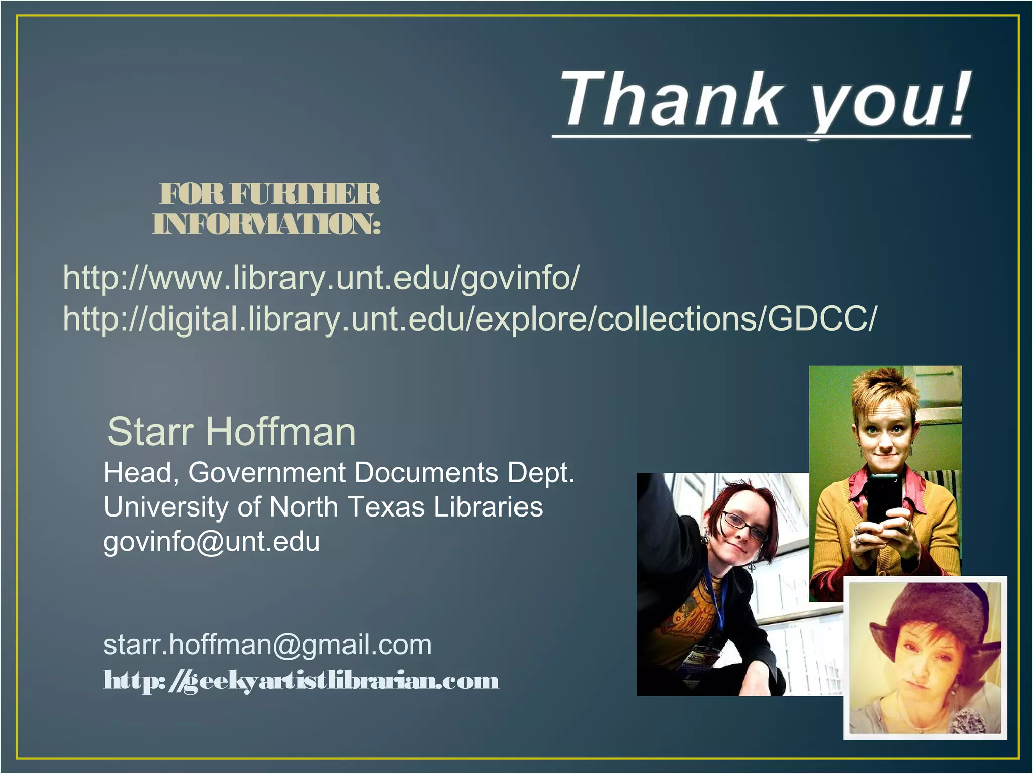 FOR FURTHER
      INFORMATION:
http://www.library.unt.edu/govinfo/
http://digital.library.unt.edu/explore/collections/GDCC/


   Starr Hoffman
  Head, Government Documents Dept.
  University of North Texas Libraries
  govinfo@unt.edu


  starr.hoffman@gmail.com
  http:/geekyartistlibrarian.com
        /
 