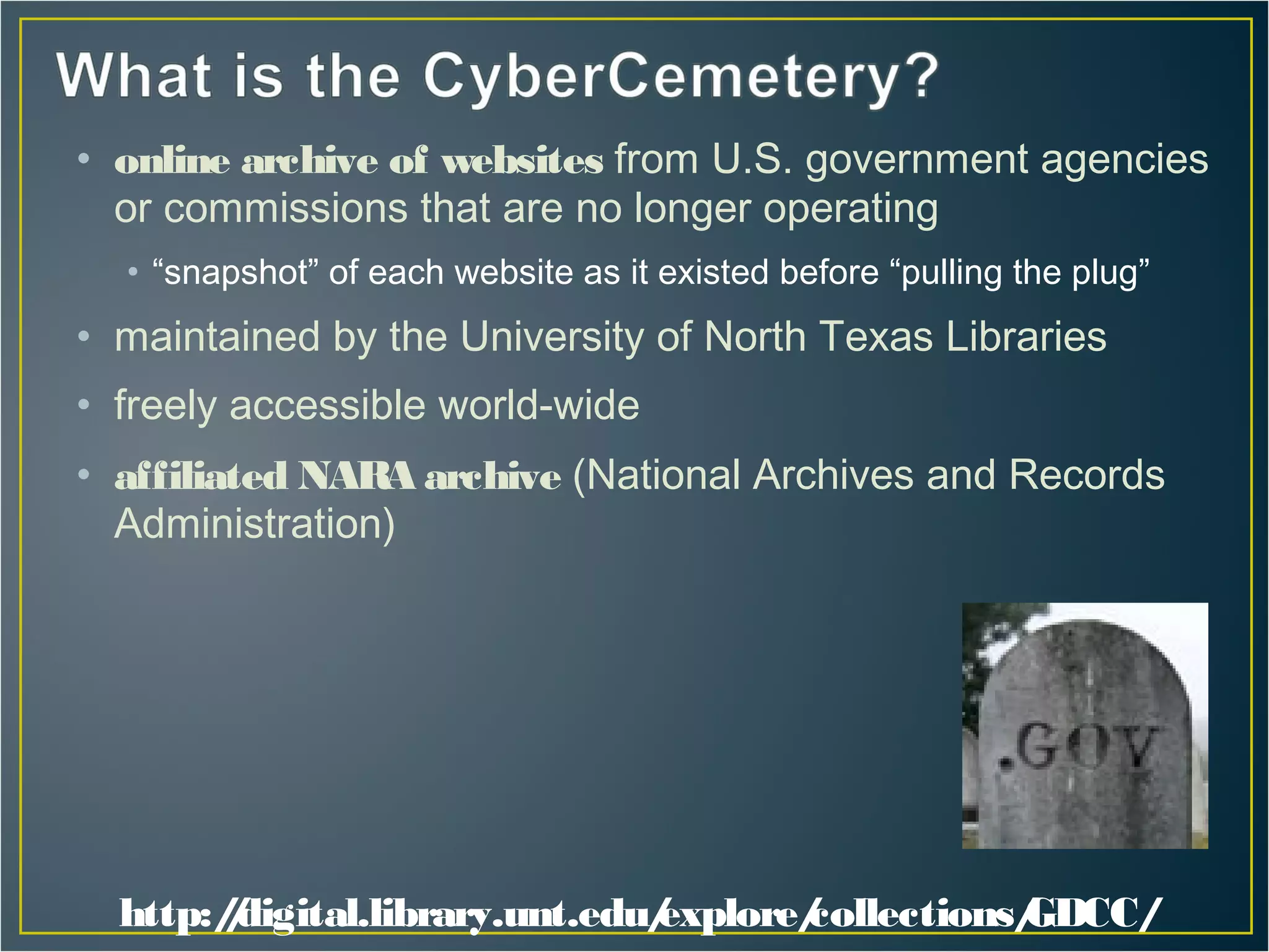 • online archive of websites from U.S. government agencies
  or commissions that are no longer operating
  • “snapshot” of each website as it existed before “pulling the plug”
• maintained by the University of North Texas Libraries
• freely accessible world-wide
• affiliated NAR archive (National Archives and Records
                A
  Administration)




  http:/digital.library.unt.edu/
        /                      explore/
                                      collections/
                                                 GDCC/
 