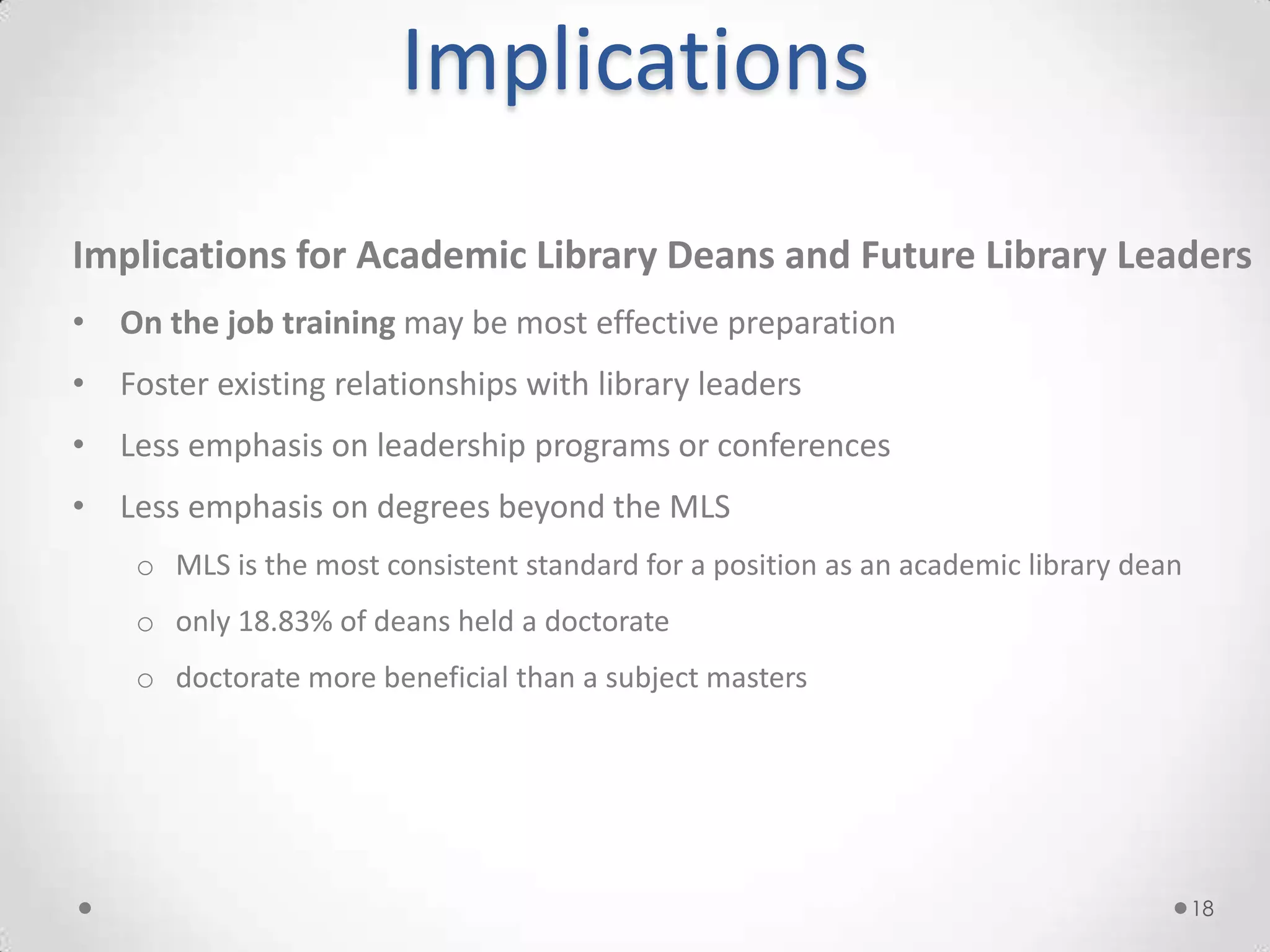 Implications
Implications for Academic Library Deans and Future Library Leaders
• On the job training may be most effective preparation
• Foster existing relationships with library leaders
• Less emphasis on leadership programs or conferences
• Less emphasis on degrees beyond the MLS
    o MLS is the most consistent standard for a position as an academic library dean
    o only 18.83% of deans held a doctorate
    o doctorate more beneficial than a subject masters




                                                                                       18
 