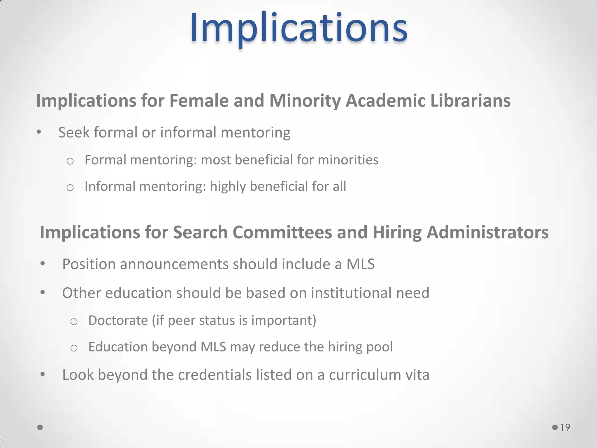 Implications
Implications for Female and Minority Academic Librarians
• Seek formal or informal mentoring
    o Formal mentoring: most beneficial for minorities
    o Informal mentoring: highly beneficial for all


Implications for Search Committees and Hiring Administrators
• Position announcements should include a MLS
• Other education should be based on institutional need
    o Doctorate (if peer status is important)
    o Education beyond MLS may reduce the hiring pool
• Look beyond the credentials listed on a curriculum vita


                                                               19
 