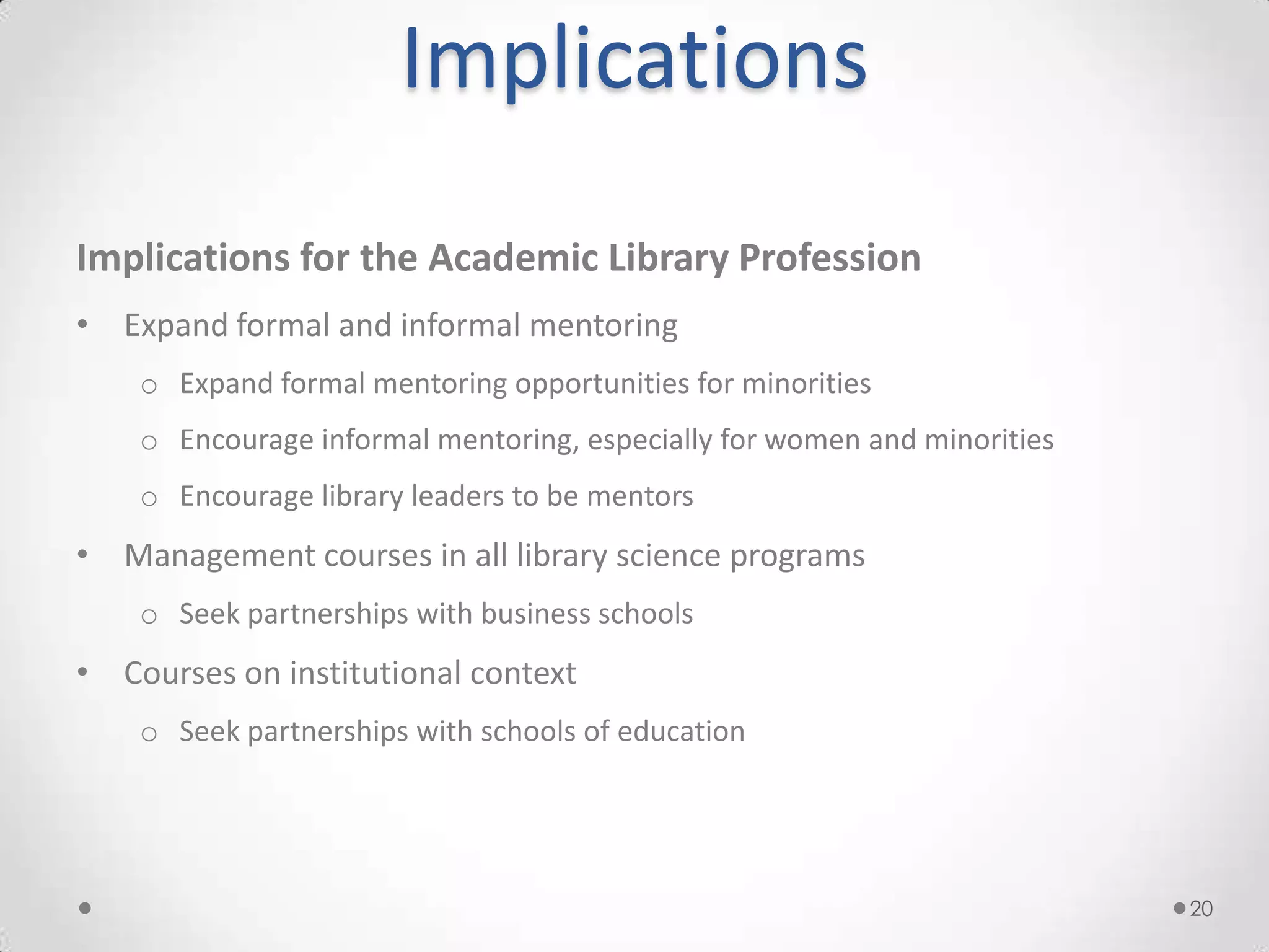 Implications
Implications for the Academic Library Profession
• Expand formal and informal mentoring
    o Expand formal mentoring opportunities for minorities
    o Encourage informal mentoring, especially for women and minorities
    o Encourage library leaders to be mentors
• Management courses in all library science programs
    o Seek partnerships with business schools
• Courses on institutional context
    o Seek partnerships with schools of education




                                                                          20
 