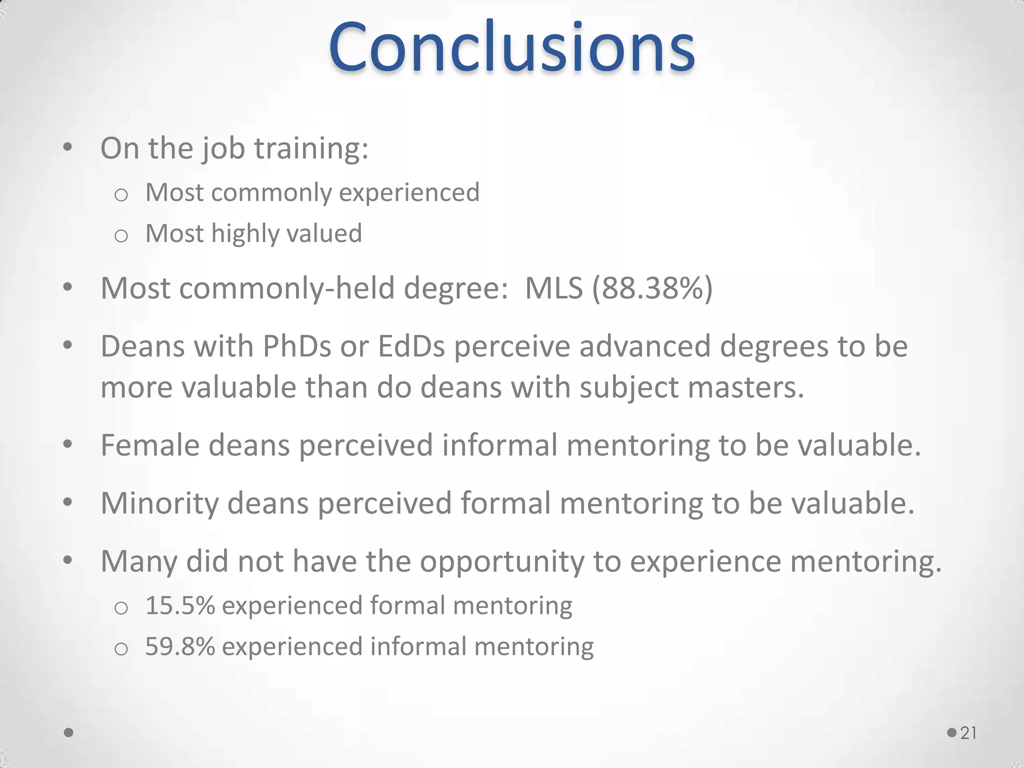 Conclusions
• On the job training:
   o Most commonly experienced
   o Most highly valued
• Most commonly-held degree: MLS (88.38%)
• Deans with PhDs or EdDs perceive advanced degrees to be
  more valuable than do deans with subject masters.
• Female deans perceived informal mentoring to be valuable.
• Minority deans perceived formal mentoring to be valuable.
• Many did not have the opportunity to experience mentoring.
   o 15.5% experienced formal mentoring
   o 59.8% experienced informal mentoring

                                                               21
 