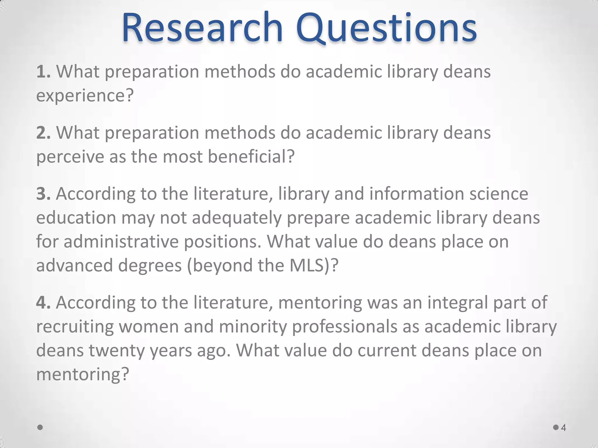 Research Questions
1. What preparation methods do academic library deans
experience?
2. What preparation methods do academic library deans
perceive as the most beneficial?
3. According to the literature, library and information science
education may not adequately prepare academic library deans
for administrative positions. What value do deans place on
advanced degrees (beyond the MLS)?
4. According to the literature, mentoring was an integral part of
recruiting women and minority professionals as academic library
deans twenty years ago. What value do current deans place on
mentoring?

                                                                    4
 