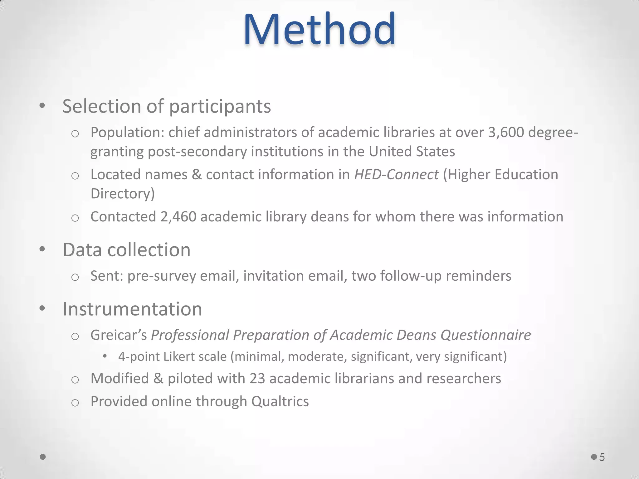 Method
• Selection of participants
   o Population: chief administrators of academic libraries at over 3,600 degree-
     granting post-secondary institutions in the United States
   o Located names & contact information in HED-Connect (Higher Education
     Directory)
   o Contacted 2,460 academic library deans for whom there was information

• Data collection
   o Sent: pre-survey email, invitation email, two follow-up reminders

• Instrumentation
   o Greicar’s Professional Preparation of Academic Deans Questionnaire
       • 4-point Likert scale (minimal, moderate, significant, very significant)
   o Modified & piloted with 23 academic librarians and researchers
   o Provided online through Qualtrics


                                                                                    5
 