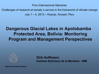 Dangerous Glacial Lakes in Apolobamba
Protected Area, Bolivia: Monitoring
Program and Management Perspectives
Bolivian Mountain Institute
Dirk Hoffmann
Instituto Boliviano de la Montaña - BMI
Foro Internacional Glaciares
Challenges of research at society´s service in the framework of climate change
July 1 – 4, 2013 – Huaraz, Ancash, Peru
 