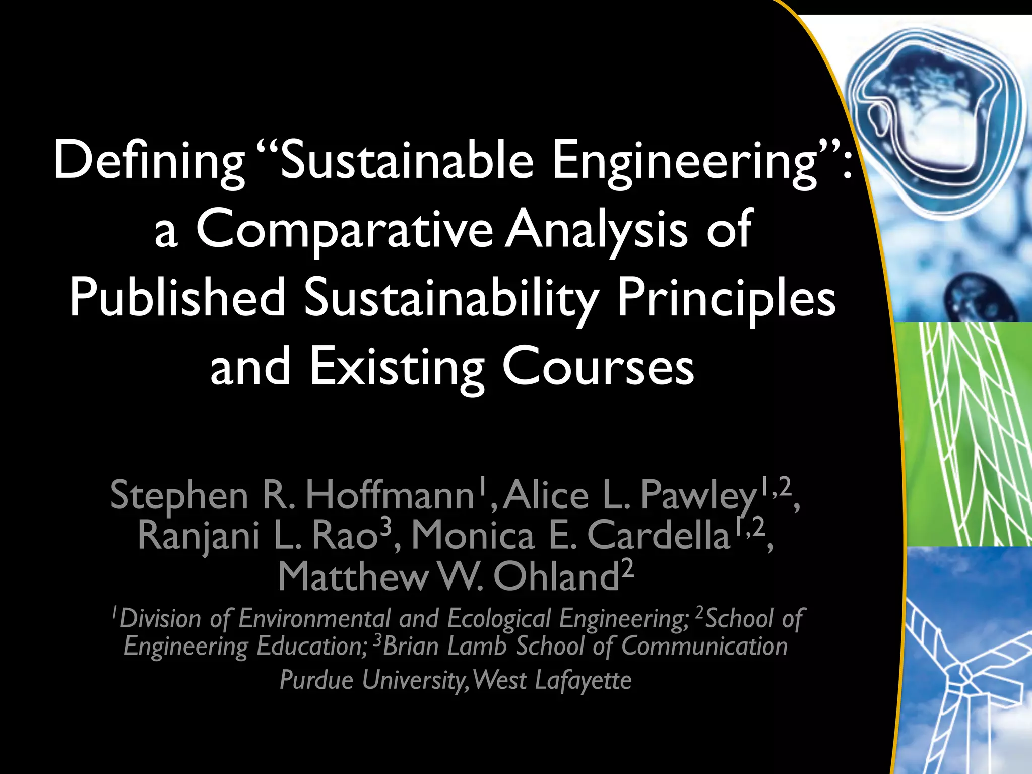 Deﬁning “Sustainable Engineering”: 
   a Comparative Analysis of
Published Sustainability Principles
      and Existing Courses 	


  Stephen R. Hoffmann1, Alice L. Pawley1,2,
   Ranjani L. Rao3, Monica E. Cardella1,2,
           Matthew W. Ohland2	

  1Division
          of Environmental and Ecological Engineering; 2School of
   Engineering Education; 3Brian Lamb School of Communication	

                 Purdue University,West Lafayette	

 