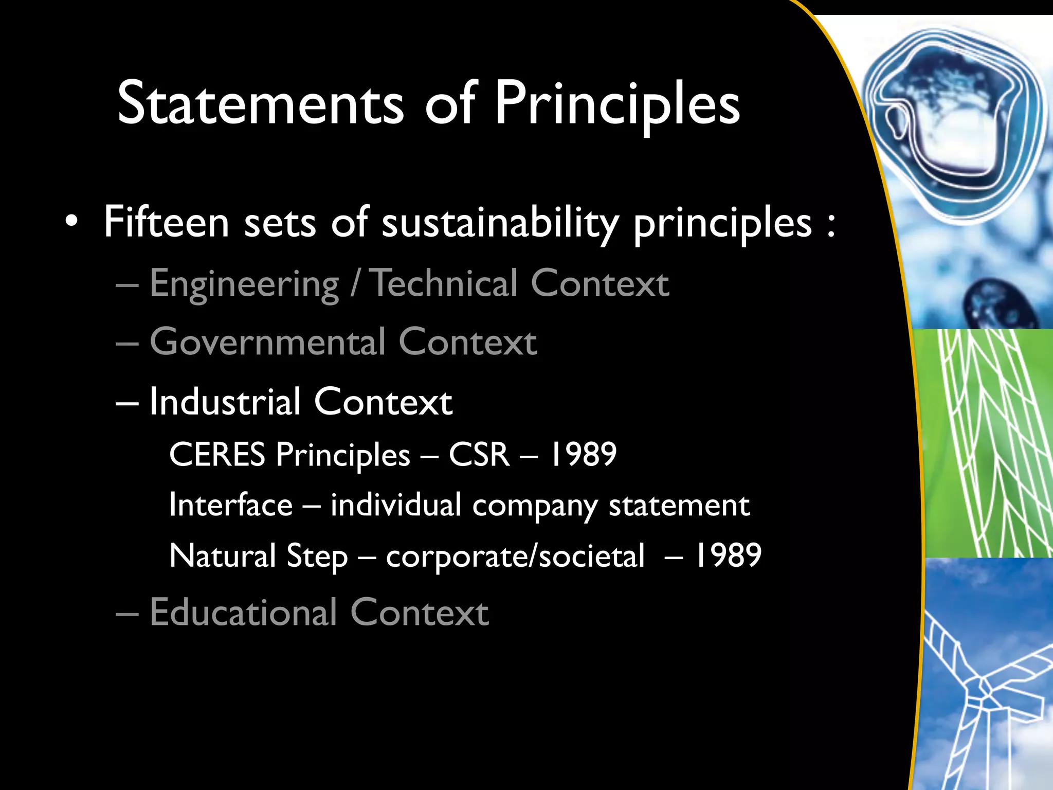 Statements of Principles	

•  Fifteen sets of sustainability principles :	

   –  Engineering / Technical Context	

   –  Governmental Context	

   –  Industrial Context	

      CERES Principles – CSR – 1989	

      Interface – individual company statement	

      Natural Step – corporate/societal – 1989	

   –  Educational Context	

 