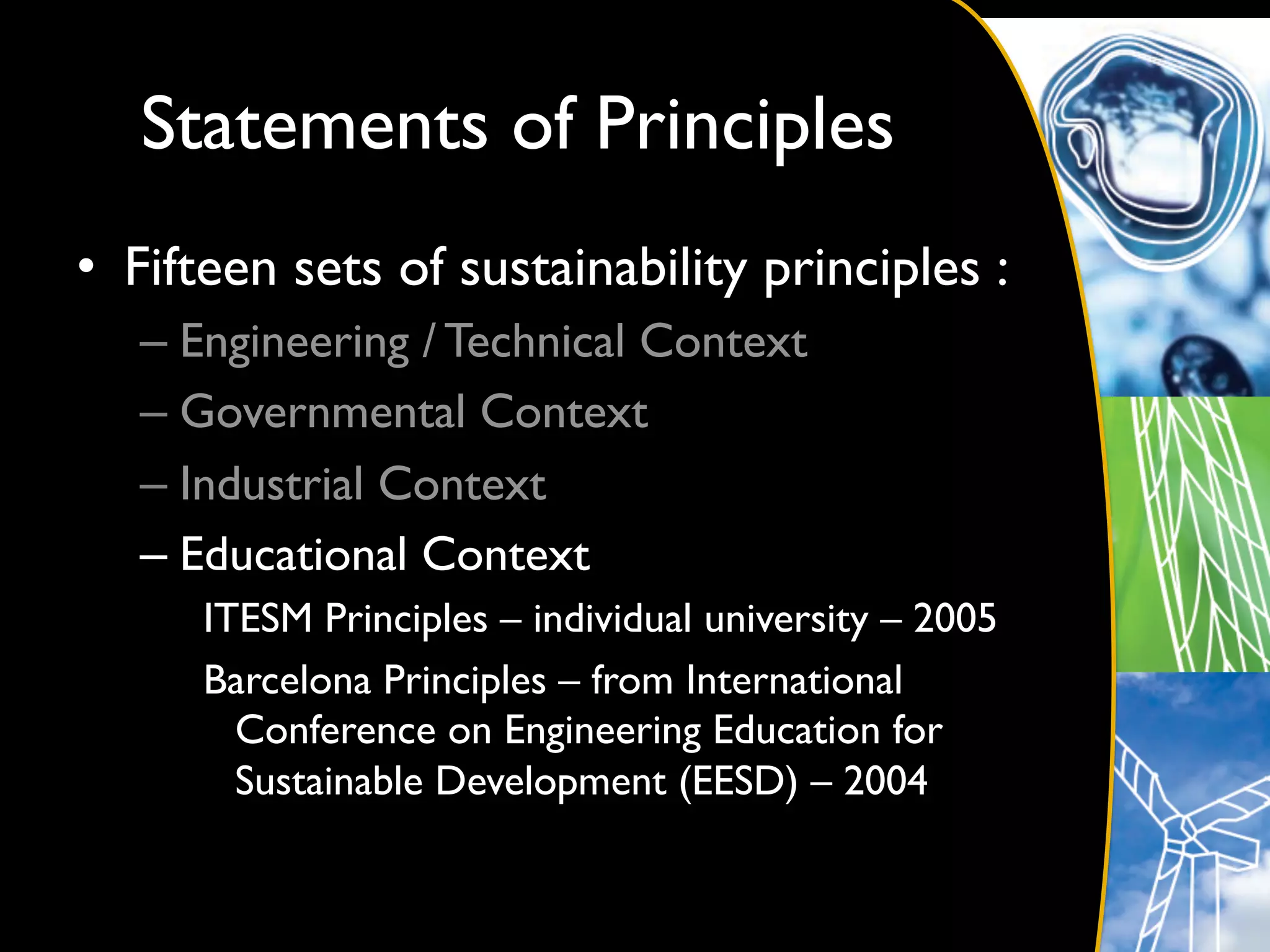 Statements of Principles	

•  Fifteen sets of sustainability principles :	

   –  Engineering / Technical Context	

   –  Governmental Context	

   –  Industrial Context	

   –  Educational Context	

      ITESM Principles – individual university – 2005	

      Barcelona Principles – from International
        Conference on Engineering Education for
        Sustainable Development (EESD) – 2004	

 
