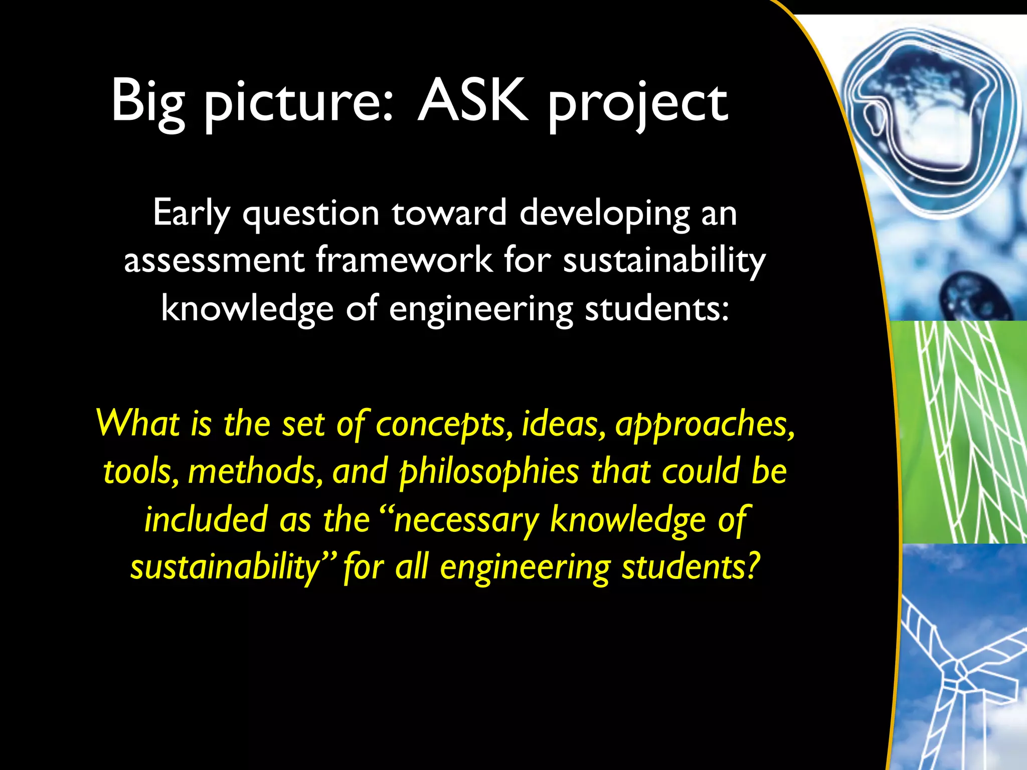 Big picture: ASK project 	

    Early question toward developing an
  assessment framework for sustainability
    knowledge of engineering students:	

                          	

What is the set of concepts, ideas, approaches,
tools, methods, and philosophies that could be
   included as the “necessary knowledge of
  sustainability” for all engineering students?	

 