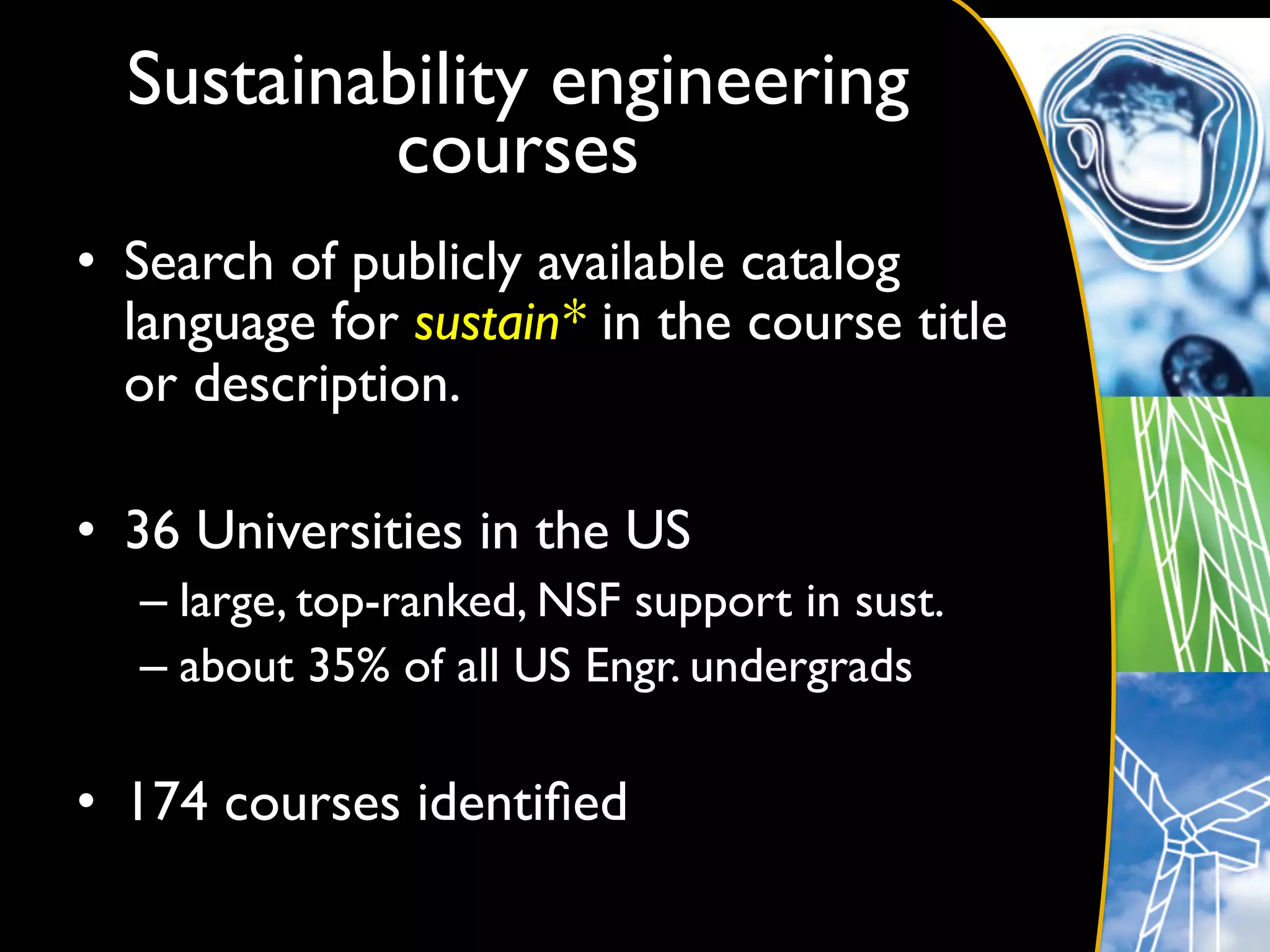 Sustainability engineering
          courses	

•  Search of publicly available catalog
   language for sustain* in the course title
   or description.	


•  36 Universities in the US	

   –  large, top-ranked, NSF support in sust.	

   –  about 35% of all US Engr. undergrads	


•  174 courses identiﬁed	

 