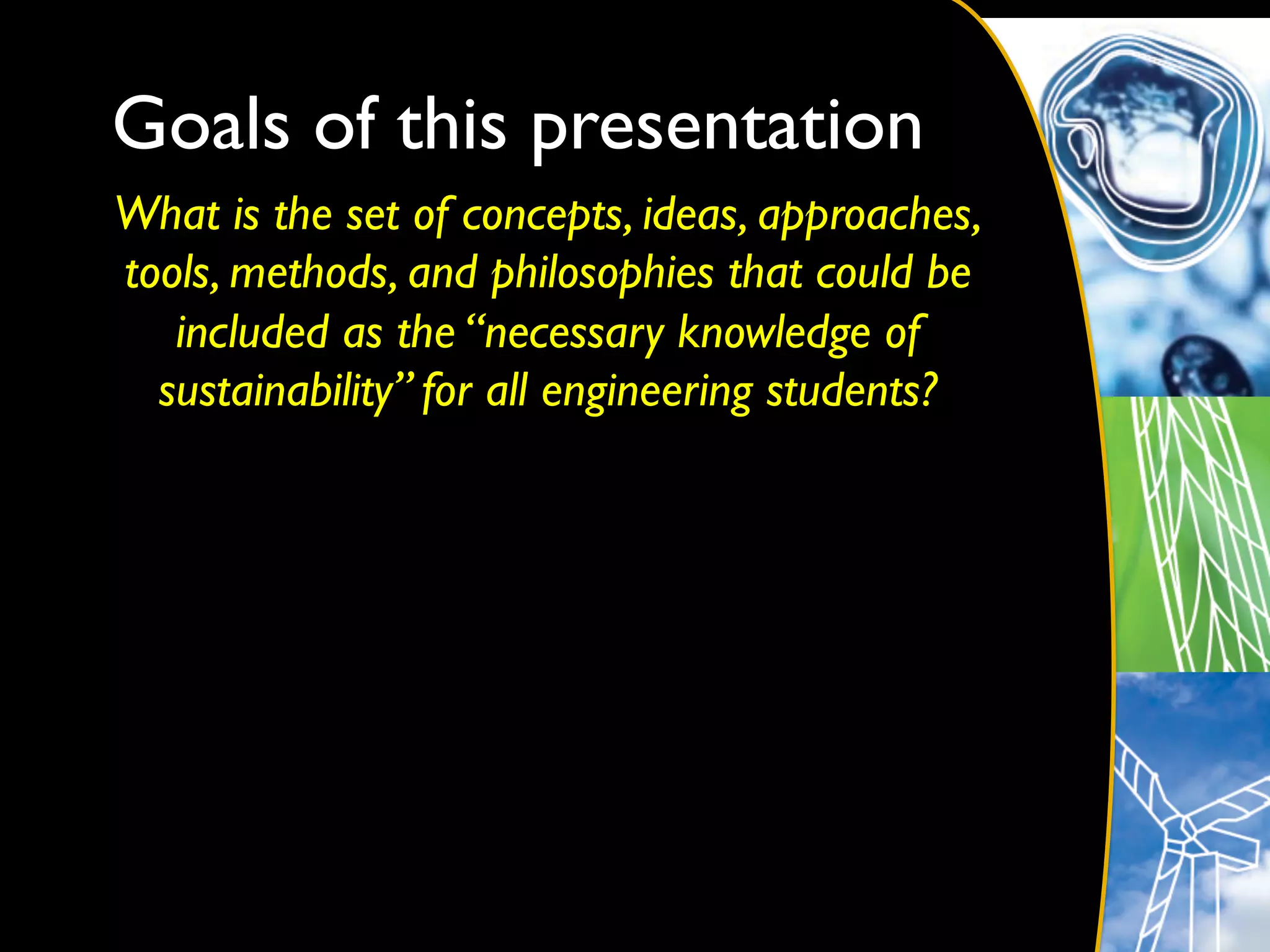 Goals of this presentation	

What is the set of concepts, ideas, approaches,
tools, methods, and philosophies that could be
   included as the “necessary knowledge of
  sustainability” for all engineering students?	

                        	

 