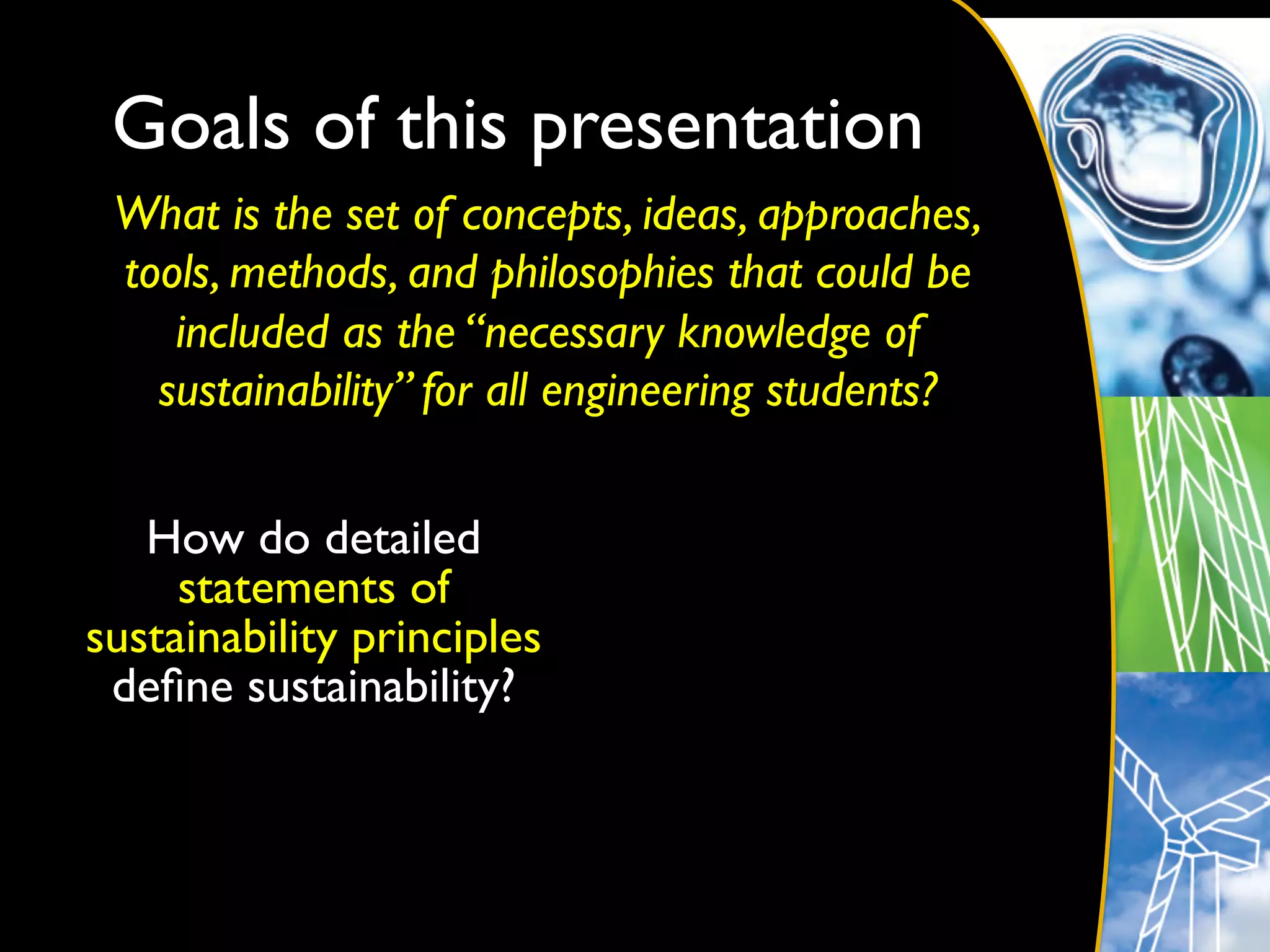 Goals of this presentation	

 What is the set of concepts, ideas, approaches,
 tools, methods, and philosophies that could be
    included as the “necessary knowledge of
   sustainability” for all engineering students?	

                         	
  


   How do detailed
     statements of
sustainability principles
 deﬁne sustainability?	

 