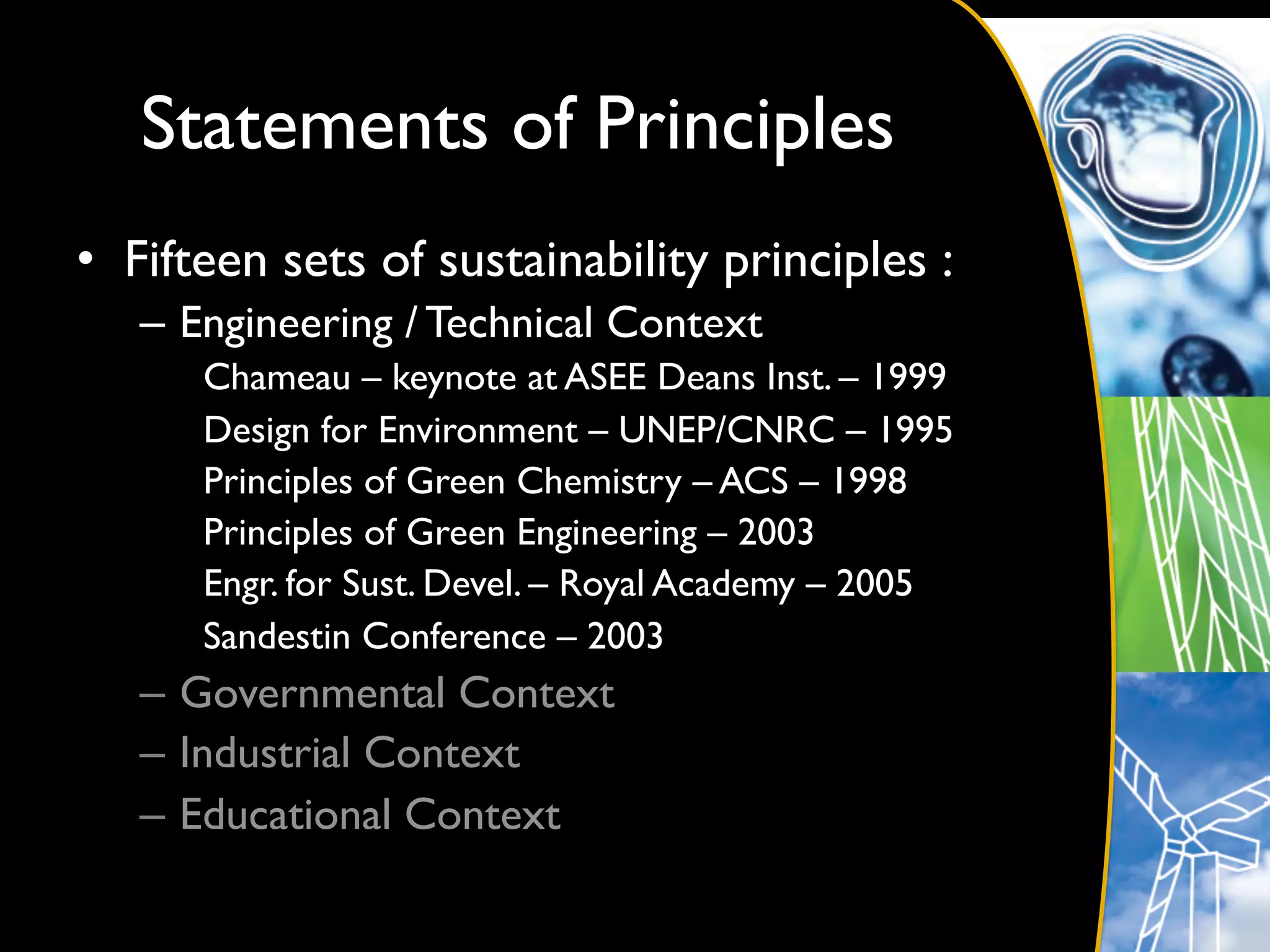 Statements of Principles	

•  Fifteen sets of sustainability principles :	

   –  Engineering / Technical Context	

      Chameau – keynote at ASEE Deans Inst. – 1999	

      Design for Environment – UNEP/CNRC – 1995	

      Principles of Green Chemistry – ACS – 1998	

      Principles of Green Engineering – 2003	

      Engr. for Sust. Devel. – Royal Academy – 2005	

      Sandestin Conference – 2003	

   –  Governmental Context	

   –  Industrial Context	

   –  Educational Context	

 