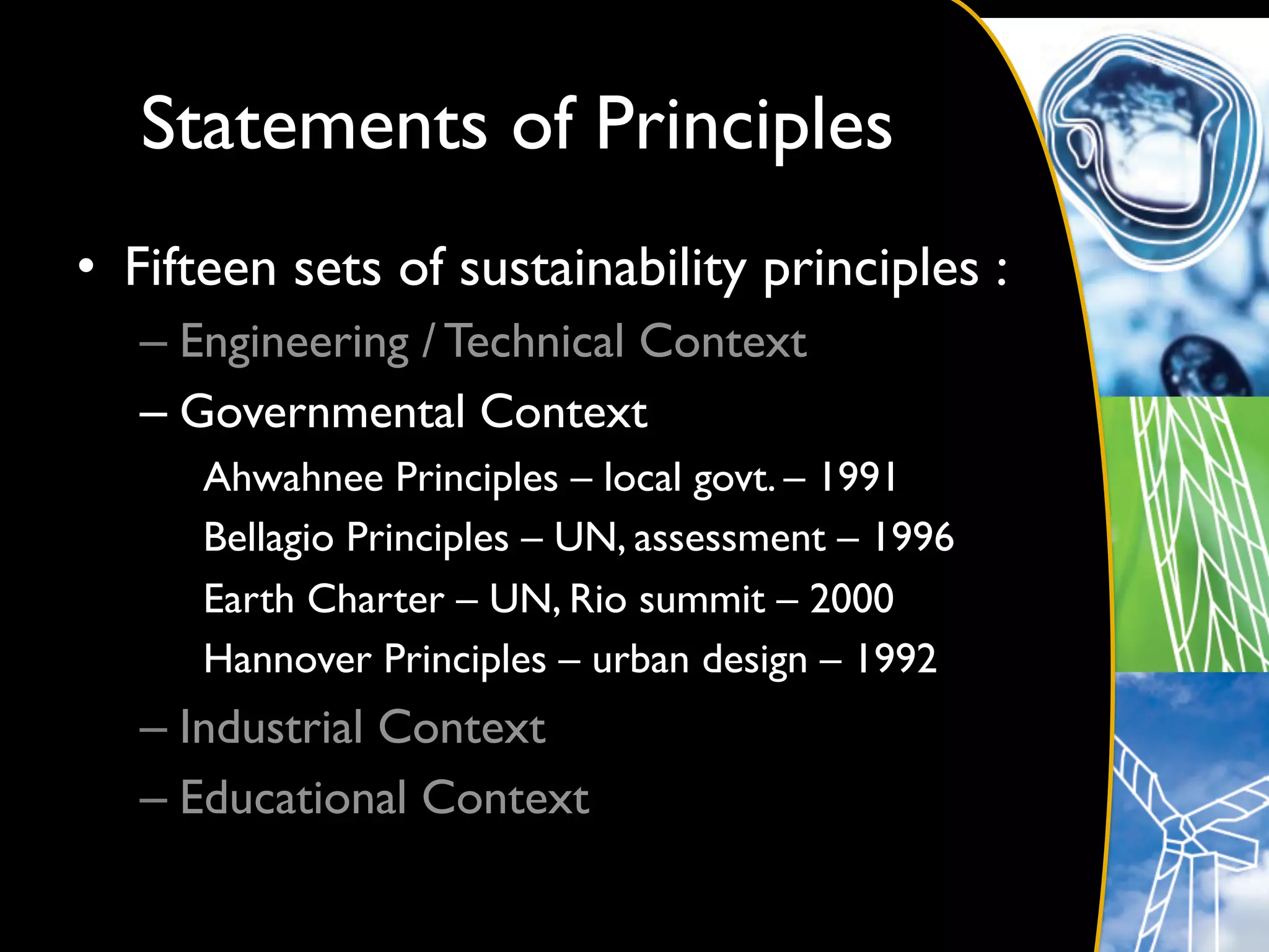 Statements of Principles	

•  Fifteen sets of sustainability principles :	

   –  Engineering / Technical Context	

   –  Governmental Context	

      Ahwahnee Principles – local govt. – 1991	

      Bellagio Principles – UN, assessment – 1996	

      Earth Charter – UN, Rio summit – 2000	

      Hannover Principles – urban design – 1992	

   –  Industrial Context	

   –  Educational Context	

 