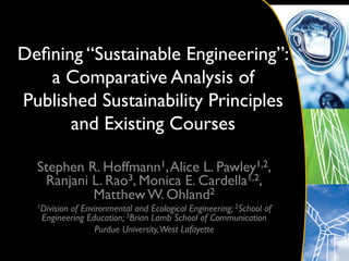 Deﬁning “Sustainable Engineering”: 
   a Comparative Analysis of
Published Sustainability Principles
      and Existing Courses 	


  Stephen R. Hoffmann1, Alice L. Pawley1,2,
   Ranjani L. Rao3, Monica E. Cardella1,2,
           Matthew W. Ohland2	

  1Division
          of Environmental and Ecological Engineering; 2School of
   Engineering Education; 3Brian Lamb School of Communication	

                 Purdue University,West Lafayette	

 