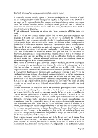 Tout cela découle d’un sain pragmatisme et du bon sens même.

N’ayant plus aucune nouvelle depuis la Chambre des Députés sur l’évolution d’esprit
de nos distingués représentants politiques au sujet de la proposition de loi Err/Huss et
du projet sur les soins palliatifs, dont on nous avait fait miroiter le second vote encore
avant l’été mais qu’on attend toujours, le citoyen lambda que je suis a eu la curiosité de
relire sur son écran la mouture de ces textes tels qu’ils furent arrêtés début 2008 et
ensuite votés par la Chambre.
J’y ai redécouvert l’assistance au suicide que j’avais totalement oblitérée dans mon
esprit.
Et si - je fais un rêve- afin de mettre d’accord tous les bords, tous sans exception bien
disposés à l’égard des personnes qui en fin de vie endurent des souffrances
insupportables, mais beaucoup moins bien à celui des candidats au suicide par désespoir
philosophique, lequel peut être non moins cuisant, moralement, si donc on élaguait cette
proposition de loi du volet assistance au suicide ? En cantonnant celui-ci éventuellement
dans une loi à part, à condition que cela soit vraiment nécessaire -je reviendrai là-
dessus- puisque chez nous le suicide n’est pas interdit, et que logiquement il en découle
que l’aide désintéressée au suicide ne devrait, elle, pas non plus être susceptible de
poursuites, l’ensemble des professions médico-pharmaceutiques dont la coopération est
démandée, sans bien sûr, qu’il leur en soit fait une obligation légale, se sentiraient
sûrement un peu plus à l’aise, car elles ont l’impression qu’on est en train de charger un
peu trop leurs épaules. Elles assumeront néanmoins.
Mais surtout n’arriverait-on pas à sortir de l’impasse politique, et surtout idéologique
(car beaucoup plus que dans la non-coordination des textes sur le testament de vie et la
directive anticipée le véritable nœud du problème me semble résider dans cet
impedimentum du suicide assisté, qui me semble lourdement grever ce texte), en ralliant
à « l’exception d’euthanasie » (terminologie négativement connotée et que j’avoue ne
pas beaucoup aimer moi non plus, et dont on pourrait changer, en parlant par exemple
de « mort naturelle assistée », pourquoi pas) les députés qui ont voté contre la
proposition de loi, mais qui conviennent néanmoins sans problème que dans environ 5 à
10% des cas qui se présentent la solution palliative est inopérante? Ce serait un grand
progrès sur ce chemin de croix législatif, et une réelle avancée en matière de santé
publique.
Un mot maintenant sur le suicide assisté. De nombreux philosophes venus faire des
conférences à Luxembourg dans le contexte de l’aide à mourir ont cyniquement glosé
sur la superfluité de « la troisième main » de laquelle il n’y avait selon eux nul besoin,
chacun pouvant apparemment se suicider à sa guise, aisément et comme si de rien
n’était. Tel n’était sûrement pas le cas des vivants ayant auparavant habité les quatre
dépouilles mortelles, toutes gravement mutilées et la plupart ensanglantées, sur
lesquelles au cours des 26 dernières années je suis personnellement tombé au cours de
mes promenades rue saint Quirin sous le Viaduc, qui gisant dans le lit bétonné de la
rivière, qui sur le gazon ou qui (une jeune femme de dix-neuf ans) sur la chaussée, que
les ‘secours’ venaient ramasser, et devant la souffrance desquels je m’incline encore
chaque fois que j’y passe, car ils n’avaient pas âme qui les ait assistés et durent faire
preuve du courage physique consistant à enjamber le parapet en toute solitude. Quel a
dû être leur tourment avant d’en arriver là!
Dans ce contexte Jean Leonetti mentionne vers la fin de son interview le cas de Mme
Sebire, affirmant entre autres : «la bonne solution c’est de se suicider et non pas de se
faire suicider. Je ne vais pas donner de recette, mais tout le monde a assez de
médicaments à sa disposition pour y arriver ». C’est peut-être le cas en France (?), mais

                                                                                 Page | 3
 