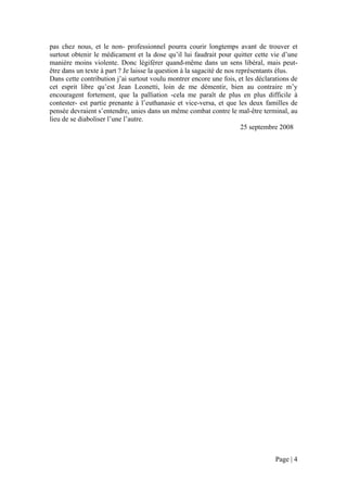 pas chez nous, et le non- professionnel pourra courir longtemps avant de trouver et
surtout obtenir le médicament et la dose qu’il lui faudrait pour quitter cette vie d’une
manière moins violente. Donc légiférer quand-même dans un sens libéral, mais peut-
être dans un texte à part ? Je laisse la question à la sagacité de nos représentants élus.
Dans cette contribution j’ai surtout voulu montrer encore une fois, et les déclarations de
cet esprit libre qu’est Jean Leonetti, loin de me démentir, bien au contraire m’y
encouragent fortement, que la palliation -cela me paraît de plus en plus difficile à
contester- est partie prenante à l’euthanasie et vice-versa, et que les deux familles de
pensée devraient s’entendre, unies dans un même combat contre le mal-être terminal, au
lieu de se diaboliser l’une l’autre.
                                                                         25 septembre 2008




                                                                                 Page | 4
 