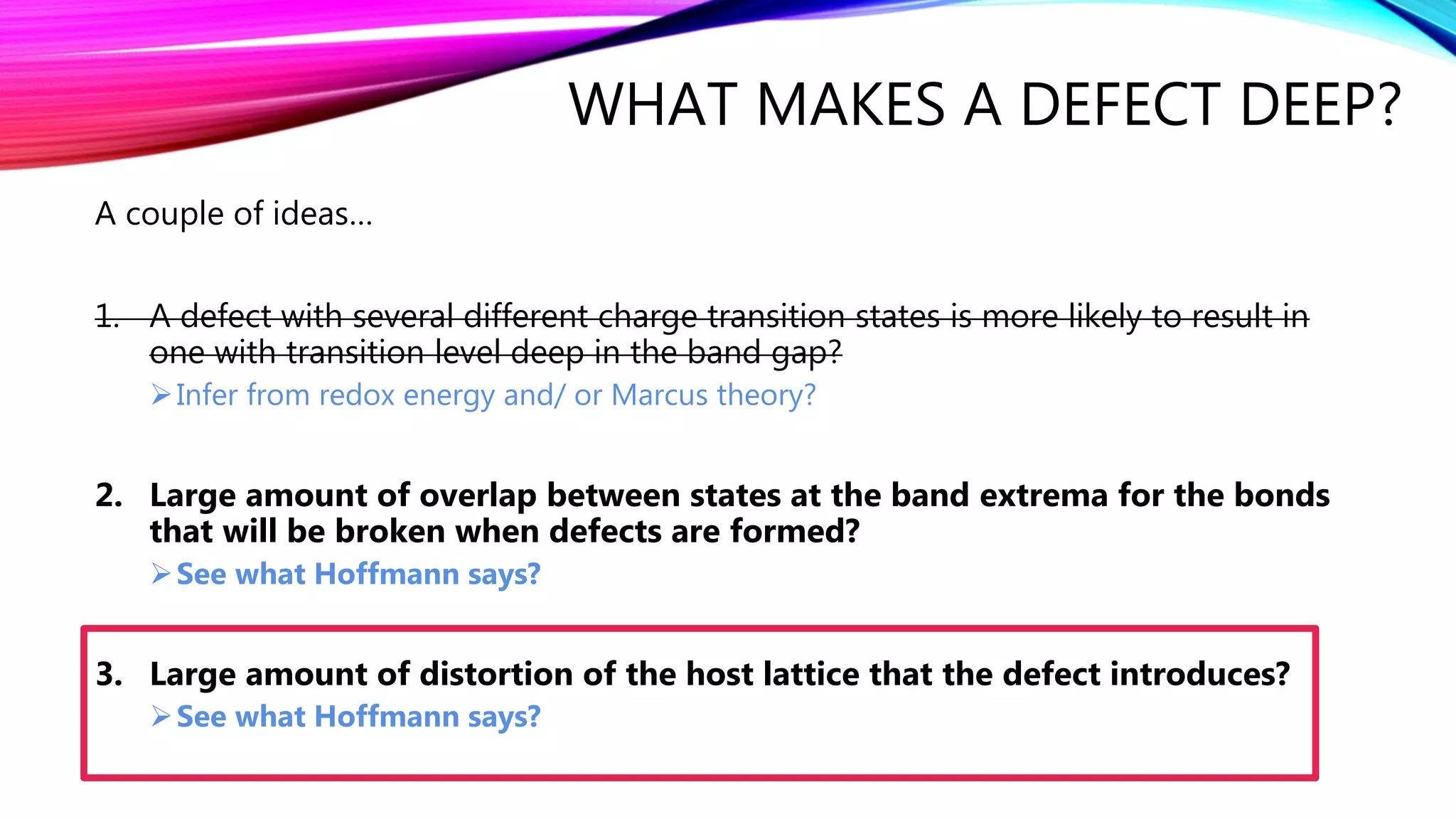 WHAT MAKES A DEFECT DEEP?
A couple of ideas…
1. A defect with several different charge transition states is more likely to result in
one with transition level deep in the band gap?
Infer from redox energy and/ or Marcus theory?
2. Large amount of overlap between states at the band extrema for the bonds
that will be broken when defects are formed?
See what Hoffmann says?
3. Large amount of distortion of the host lattice that the defect introduces?
See what Hoffmann says?
 