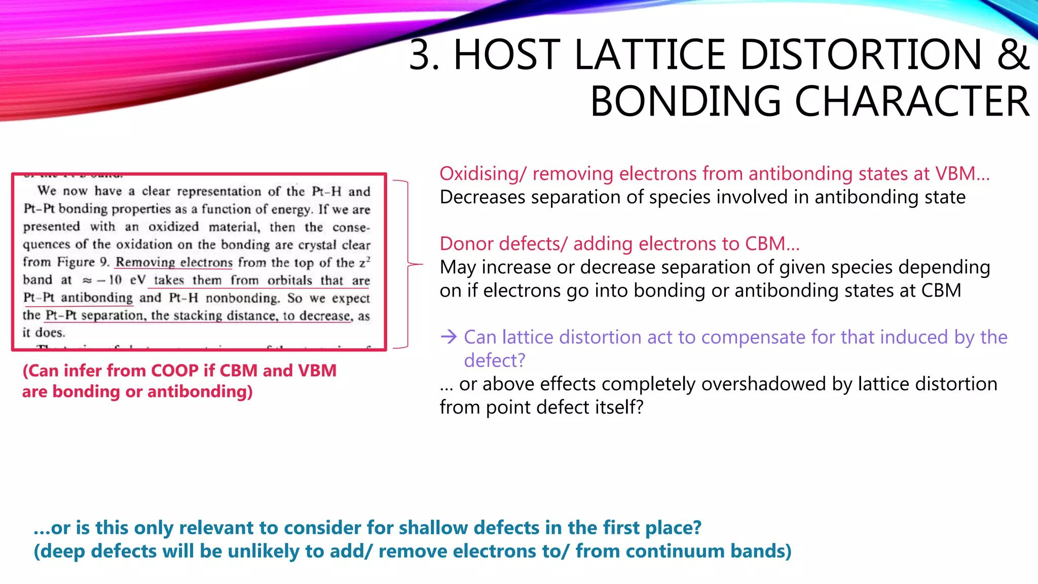 3. HOST LATTICE DISTORTION &
BONDING CHARACTER
Oxidising/ removing electrons from antibonding states at VBM…
Decreases separation of species involved in antibonding state
Donor defects/ adding electrons to CBM…
May increase or decrease separation of given species depending
on if electrons go into bonding or antibonding states at CBM
 Can lattice distortion act to compensate for that induced by the
defect?
… or above effects completely overshadowed by lattice distortion
from point defect itself?
…or is this only relevant to consider for shallow defects in the first place?
(deep defects will be unlikely to add/ remove electrons to/ from continuum bands)
(Can infer from COOP if CBM and VBM
are bonding or antibonding)
 