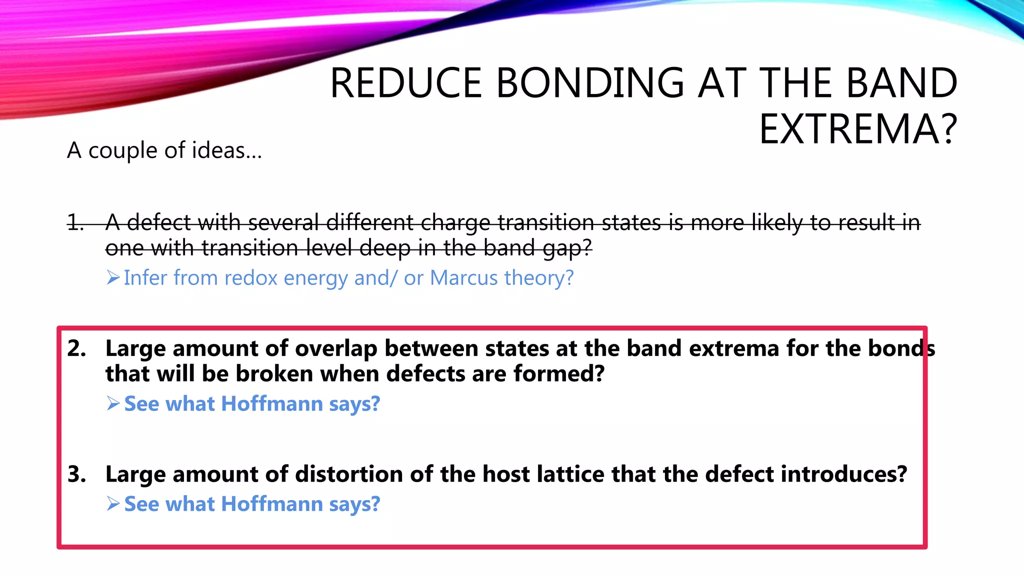 REDUCE BONDING AT THE BAND
EXTREMA?A couple of ideas…
1. A defect with several different charge transition states is more likely to result in
one with transition level deep in the band gap?
Infer from redox energy and/ or Marcus theory?
2. Large amount of overlap between states at the band extrema for the bonds
that will be broken when defects are formed?
See what Hoffmann says?
3. Large amount of distortion of the host lattice that the defect introduces?
See what Hoffmann says?
 
