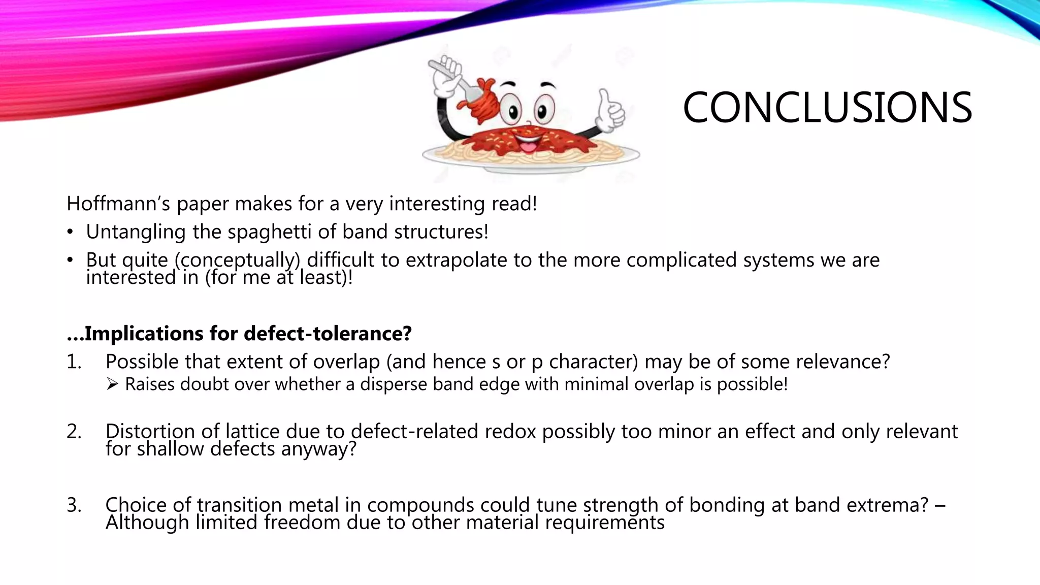 CONCLUSIONS
Hoffmann’s paper makes for a very interesting read!
• Untangling the spaghetti of band structures!
• But quite (conceptually) difficult to extrapolate to the more complicated systems we are
interested in (for me at least)!
…Implications for defect-tolerance?
1. Possible that extent of overlap (and hence s or p character) may be of some relevance?
 Raises doubt over whether a disperse band edge with minimal overlap is possible!
2. Distortion of lattice due to defect-related redox possibly too minor an effect and only relevant
for shallow defects anyway?
3. Choice of transition metal in compounds could tune strength of bonding at band extrema? –
Although limited freedom due to other material requirements
 