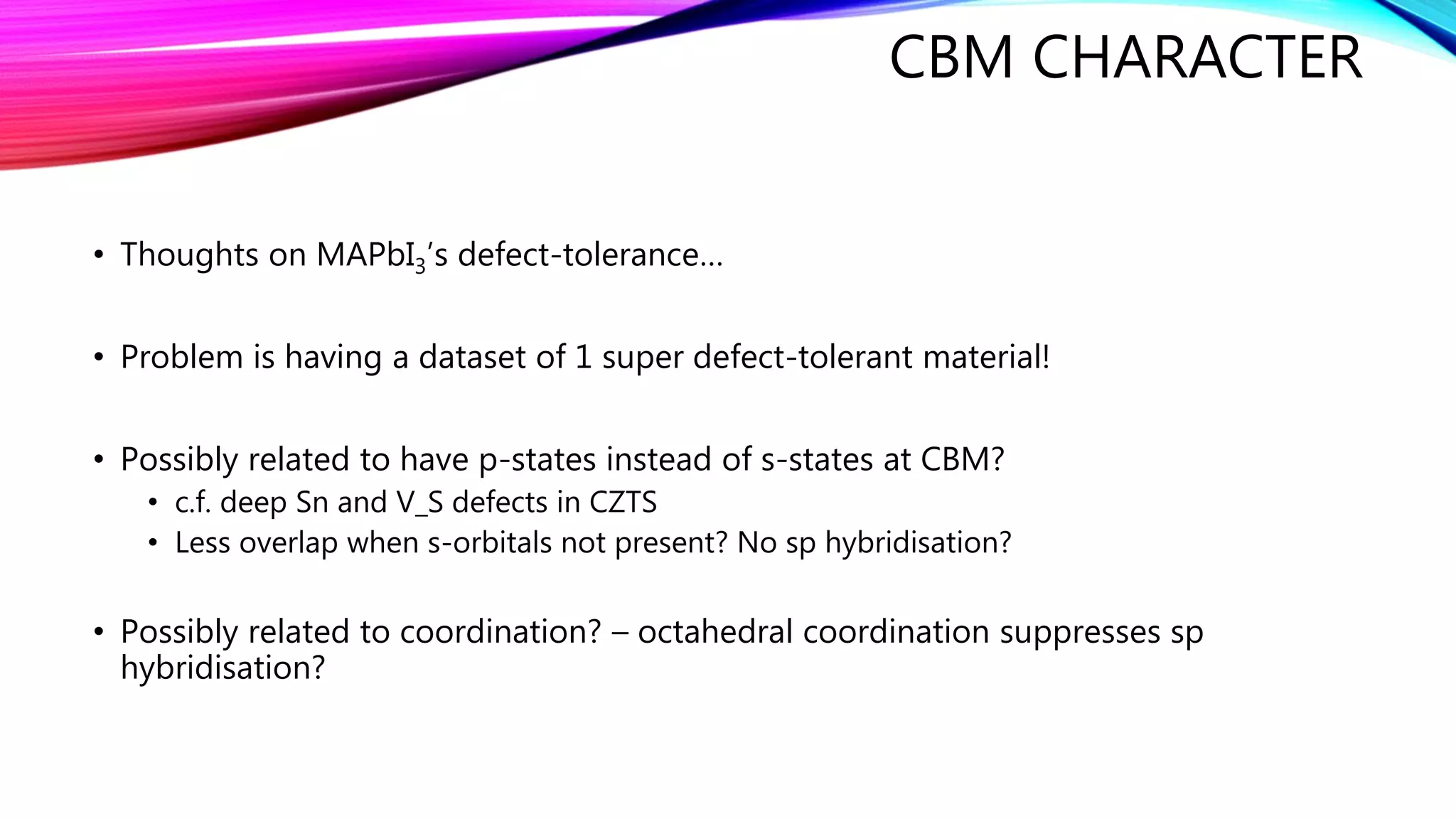 CBM CHARACTER
• Thoughts on MAPbI3’s defect-tolerance…
• Problem is having a dataset of 1 super defect-tolerant material!
• Possibly related to have p-states instead of s-states at CBM?
• c.f. deep Sn and V_S defects in CZTS
• Less overlap when s-orbitals not present? No sp hybridisation?
• Possibly related to coordination? – octahedral coordination suppresses sp
hybridisation?
 