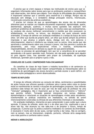 2
É preciso que se criem espaços e tempos nas instituições de ensino para que se
organizem informações sobre alunos para que os professores analisem e compartilhem
suas observações, sem deixar para depois. Com relação às dificuldades dos professores
é importante salientar que o caminho para resolvê-las é o diálogo. Porque não há
educação sem diálogo, e o verdadeiro diálogo pressupõe retorno, interlocução,
reconstrução conjunta das práticas avaliativas.
É preciso ter clareza de que as aprendizagens dos alunos são de dimensões
diferentes para se realizar um trabalho eticamente responsável. Agressividade, apatia,
desinteresse, agitação, ausência, e muitas outras questões não explicam nem
justificam problemas de aprendizagem na escola. Em muitos casos que acompanhamos,
as condutas dos alunos melhoram sensivelmente à medida que eles avançaram na
alfabetização, na escrita, na leitura, nas disciplinas nas quais estavam sendo
orientados. O tempo de admirar em avaliação mediadora é o tempo da busca de outro
olhar. Um olhar que duvida do próprio olhar, um olhar que duvida sempre da primeira
impressão e que alcança o próprio aluno, dialoga com ele, com palavras e
silenciosamente, observa à distância sua relação com os outros. Uma escola que não
aprofunda o conhecimento sobre suas crianças e jovens, não lhes permite a autoria de
pensamento, pois traça expectativas irreais e ilusórias, atribuindo-lhe
responsabilidades, deveres em demasia ou aquém de suas potencialidades.
O aluno no processo de aprendizagem tem que ter a consciência de se perceber
aprendendo e de querer aprender mais. Portanto, ele não pode aprender para alguém
ou para alguma coisa, mas aprender pelo prazer da curiosidade, da superação
intelectual, aprender para si próprio e para a vida.
CONSELHOS DE CLASSE: COMPREENDER PARA ENCAMINHAR?
Os conselhos de classe de hoje fazem o trabalho burocrático e de sentenciar os
alunos. Deveriam ser espaços onde fossem compartilhadas as interpretações sobre as
trajetórias de aprendizagens dos alunos durante o período escolar e assim definir, em
consenso ações pedagógicas a serem desencadeadas.
TEMPO DE REFLEXÃO
O tempo de reflexão referente ao conjunto de idéias, sentimentos e possibilidades
de ações futuras que afloram quando o professor pára e pensa sobre como os alunos
estão se manifestando às tarefas e situações de aprendizagens propostas. Essa reflexão
acontece todo tempo em sala de aula: por trás de toda ação do professor há uma
“intenção” pedagógica. Mas é importante que se faça conscientemente o “silêncio”
que permite refletir. Tornando possível interpretar em termos didáticos,
epistemológicos e relacionais as situações de aprendizagens vividas pelos estudantes,
transformando as práticas avaliativas em mediadoras, no sentido de serem
intencionalmente construídas na direção de seus diferentes interesses e necessidades.
Em avaliação mediadora, interpreta-se para compreender e para cuidar que o aluno
aprenda. O tempo da reflexão, assim não é o de olhar para trás, explicando o que o
aluno não fez, não alcançou ou não sabe,mas o de projetar o futuro, tempo de
prospecção. É preciso que na prática avaliativa mediadora no contexto da diversidade,
é necessário ir muito além do dar aulas, corrigir tarefas e dar notas. Não se corrigem,
nem se somam, mas se interpretam, exigindo, portanto, reflexão séria assegurando
uma visão positiva e confiante sobre o aluno.
MEDIAR A MOBILIZAÇÃO?
 