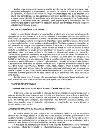 3
Avaliar nesse momento é manter-se atento ao interesse de cada um dos alunos nas
propostas pedagógicas em andamento, no sentido de refletir e provocar o seu desejo
de aprender. A intenção de avaliar na etapa de mobilização não é de analisar se o
aluno está aprendendo. Ele está aprendendo em todos os momentos da escola, mas não
é essa a maior intenção de o professor estar atento nesse momento. Esse é o tempo de
assegurar o interesse dele em aprender, pela organização e manutenção de um
ambiente provocativo significativo e adequado às suas possibilidades. O aluno não pode
estudar somente para a nota.
MEDIAR A EXPERIÊNCIA EDUCATIVA?
Mediar a experiência educativa é acompanhar o aluno em processos simultâneos de
apropriar-se de informações e de aprender a buscar novos conhecimentos, em ambientes
interativos, de respeito e convívio humanos, refletindo e intervindo criticamente sobre sua
postura de colega, de aluno e de aprendiz. O professor deve apontar avanços, devolvendo
e comentando tarefas, conversando mediando conflitos. Também assegurar a interação. Se
um aluno não se integra a um grupo de trabalho, é papel de o professor organizar outros,
variar as turmas, variar os grupos, variar formas de trabalhar com os alunos e nesse
sentido os trabalhos em grupo devem acontecer em horário escolar sob a atenção dos
professores para que acompanhem a discussões e observemos alunos em interação.
Trabalhos em grupo são momentos de argumentação e de troca de idéias, fundamentais à
superação intelectual. Quando o estudante é curioso, faz uma série de perguntas ou
tentativas para chegar a uma solução e tende a cometer mais erros em seus ensaios, caso
esses erros forem dados como “prontos” pelo professor, tomados como resultados finais e
o estudante for penalizado de alguma forma por isso, o que ele aprenderá na escola? Que
não deve nunca experimentar, tentar, errar, nada. Passará então a ousar menos, a
reproduzir mais para acertar mais. As práticas avaliativas tradicionais que se propõe ou
recebe um grau ou uma nota classificatória não importando o que o aluno aprendeu o que
valem são as notas que tiraram em cada semana de aula, sobre cuja soma total se calcula
uma média.
Duvidar não é erro. Processos não são resultados. Os instrumentos de avaliação, por
si só, não dizem nada. Eles só tem sentido para aquele que os interpreta.
TEMPO DE RECONSTRUÇÃO
AVALIAR PARA APROVAR E REPROVAR OU FORMAR PARA AVIDA?
O terceiro tempo da avaliação é o tempo da transformação, do compromisso com a
criação, tempo de fazer diferença sobre a vida que desejamos para as futuras gerações.
De acordo com Paulo Freire, acreditar nos caminhos da inovação educacional em nosso
país, defendendo com seriedade, rigorosamente, mas também apaixonadamente, uma
tese, uma posição, uma preferência, estimulando e respeitando, ao mesmo tempo, o
direito ao discurso contrário.
AVALIAÇÃO FORMATIVA OU AVALIAÇÃO MEDIADORA?
Ao avaliar efetiva-se um conjunto de procedimentos didáticos que se estendem
sempre por um longo tempo e se dão em vários espaços escolares, procedimentos de
caráter múltiplo e complexo tal como se delineia um processo. Dessa forma não se deve
denominar por avaliação testes, provas ou exercícios (instrumentos de avaliação). Muito
menos se deve nomear por avaliação boletins, fichas e relatórios.
A avaliação da aprendizagem envolve e diz respeito diretamente a dois elementos
do processo: educardor/avaliador e educando/avaliando. Alguém (educando) que é
 