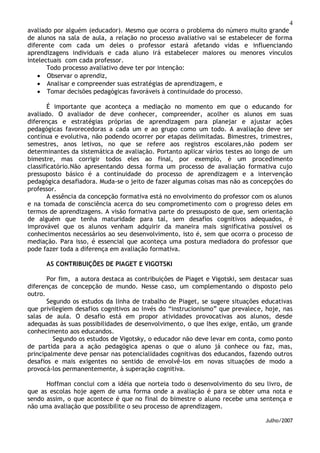 4
avaliado por alguém (educador). Mesmo que ocorra o problema do número muito grande
de alunos na sala de aula, a relação no processo avaliativo vai se estabelecer de forma
diferente com cada um deles o professor estará afetando vidas e influenciando
aprendizagens individuais e cada aluno irá estabelecer maiores ou menores vínculos
intelectuais com cada professor.
Todo processo avaliativo deve ter por intenção:
 Observar o aprendiz,
 Analisar e compreender suas estratégias de aprendizagem, e
 Tomar decisões pedagógicas favoráveis à continuidade do processo.
É importante que aconteça a mediação no momento em que o educando for
avaliado. O avaliador de deve conhecer, compreender, acolher os alunos em suas
diferenças e estratégias próprias de aprendizagem para planejar e ajustar ações
pedagógicas favorecedoras a cada um e ao grupo como um todo. A avaliação deve ser
contínua e evolutiva, não podendo ocorrer por etapas delimitadas. Bimestres, trimestres,
semestres, anos letivos, no que se refere aos registros escolares,não podem ser
determinantes da sistemática de avaliação. Portanto aplicar vários testes ao longo de um
bimestre, mas corrigir todos eles ao final, por exemplo, é um procedimento
classificatório.Não apresentando dessa forma um processo de avaliação formativa cujo
pressuposto básico é a continuidade do processo de aprendizagem e a intervenção
pedagógica desafiadora. Muda-se o jeito de fazer algumas coisas mas não as concepções do
professor.
A essência da concepção formativa está no envolvimento do professor com os alunos
e na tomada de consciência acerca do seu comprometimento com o progresso deles em
termos de aprendizagens. A visão formativa parte do pressuposto de que, sem orientação
de alguém que tenha maturidade para tal, sem desafios cognitivos adequados, é
improvável que os alunos venham adquirir da maneira mais significativa possível os
conhecimentos necessários ao seu desenvolvimento, isto é, sem que ocorra o processo de
mediação. Para isso, é essencial que aconteça uma postura mediadora do professor que
pode fazer toda a diferença em avaliação formativa.
AS CONTRIBUIÇÕES DE PIAGET E VIGOTSKI
Por fim, a autora destaca as contribuições de Piaget e Vigotski, sem destacar suas
diferenças de concepção de mundo. Nesse caso, um complementando o disposto pelo
outro.
Segundo os estudos da linha de trabalho de Piaget, se sugere situações educativas
que privilegiem desafios cognitivos ao invés do “instrucionismo” que prevalece, hoje, nas
salas de aula. O desafio está em propor atividades provocativas aos alunos, desde
adequadas às suas possibilidades de desenvolvimento, o que lhes exige, então, um grande
conhecimento aos educandos.
Segundo os estudos de Vigotsky, o educador não deve levar em conta, como ponto
de partida para a ação pedagógica apenas o que o aluno já conhece ou faz, mas,
principalmente deve pensar nas potencialidades cognitivas dos educandos, fazendo outros
desafios e mais exigentes no sentido de envolvê-los em novas situações de modo a
provocá-los permanentemente, à superação cognitiva.
Hoffman conclui com a idéia que norteia todo o desenvolvimento do seu livro, de
que as escolas hoje agem de uma forma onde a avaliação é para se obter uma nota e
sendo assim, o que acontece é que no final do bimestre o aluno recebe uma sentença e
não uma avaliação que possibilite o seu processo de aprendizagem.
Julho/2007
 