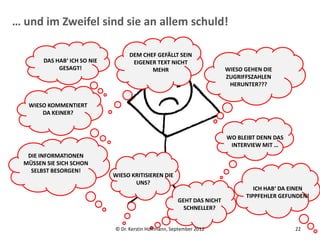 … und im Zweifel sind sie an allem schuld!

                                   DEM CHEF GEFÄLLT SEIN
        DAS HAB‘ ICH SO NIE         EIGENER TEXT NICHT
             GESAGT!                      MEHR                           WIESO GEHEN DIE
                                                                         ZUGRIFFSZAHLEN
                                                                          HERUNTER???


   WIESO KOMMENTIERT
       DA KEINER?


                                                                         WO BLEIBT DENN DAS
                                                                          INTERVIEW MIT …
   DIE INFORMATIONEN
  MÜSSEN SIE SICH SCHON
    SELBST BESORGEN!
                              WIESO KRITISIEREN DIE
                                     UNS?
                                                                                  ICH HAB‘ DA EINEN
                                                                               TIPPFEHLER GEFUNDEN!
                                                        GEHT DAS NICHT
                                                          SCHNELLER?


                              © Dr. Kerstin Hoffmann, September 2012                          22
 