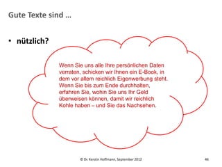Gute Texte sind …


• nützlich?

              Wenn Sie uns alle Ihre persönlichen Daten
              verraten, schicken wir Ihnen ein E-Book, in
              dem vor allem reichlich Eigenwerbung steht.
              Wenn Sie bis zum Ende durchhalten,
              erfahren Sie, wohin Sie uns Ihr Geld
              überweisen können, damit wir reichlich
              Kohle haben – und Sie das Nachsehen.




                      © Dr. Kerstin Hoffmann, September 2012   46
 