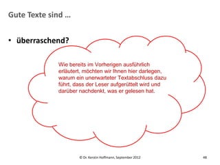 Gute Texte sind …


• überraschend?

             Wie bereits im Vorherigen ausführlich
             erläutert, möchten wir Ihnen hier darlegen,
             warum ein unerwarteter Textabschluss dazu
             führt, dass der Leser aufgerüttelt wird und
             darüber nachdenkt, was er gelesen hat.




                     © Dr. Kerstin Hoffmann, September 2012   48
 