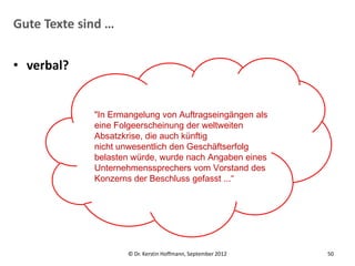 Gute Texte sind …


• verbal?


             "In Ermangelung von Auftragseingängen als
             eine Folgeerscheinung der weltweiten
             Absatzkrise, die auch künftig
             nicht unwesentlich den Geschäftserfolg
             belasten würde, wurde nach Angaben eines
             Unternehmenssprechers vom Vorstand des
             Konzerns der Beschluss gefasst ...“




                    © Dr. Kerstin Hoffmann, September 2012   50
 