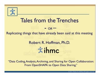 Tales from the Trenches	

                     - OR –	

Replicating things that have already been said at this meeting	


                  Robert R. Hoffman, Ph.D.	




 “Data Coding, Analysis, Archiving, and Sharing for Open Collaboration: 	

             From OpenSHAPA to Open Data Sharing,” 	


                                                    © 2011 Robert R. Hoffman All rights reserved	

 