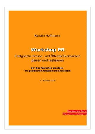 Kerstin Hoffmann




            Workshop PR
Erfolgreiche Presse- und Öffentlichkeitsarbeit
            planen und realisieren

             Der Blog-Workshop als eBook
      - mit praktischen Aufgaben und Checklisten




                    1. Auflage 2009




                                             Das Blog zum Buch:
                                        http://www.pr-doktor.de
 