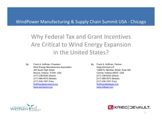 WindPower Manufacturing & Supply Chain Summit USA ‐ Chicago
          Manufacturing & Supply Chain Summit USA 


          Why Federal Tax and Grant Incentives 
             y
          Are Critical to Wind Energy Expansion 
                   in the United States?
    By:   Frank A. Hoffman, President             By:   Frank A. Hoffman, Partner
          Wind Energy Manufacturers Association         Krieg DeVault LLP
          345 South High Street                         12800 N. Meridian Street, Suite 300
                                                               N          Street
          Muncie, Indiana 47305 USA                     Carmel, Indiana 46032 USA
          (317) 238-6240 (Direct)                       (317) 238-6240 (Direct)
          (317) 989-4070 (Mobile)                       (317) 989-4070 (Mobile)
          (317) 636-1507 (Fax)                          (317) 636-1507 (Fax)
          fhoffman@wemawind.org                         fhoffman@kdlegal.com
          www.wemawind.org                              www.kdlegal.com




                                                                                              1
 