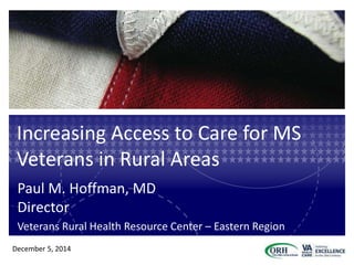 Increasing Access to Care for MS
Veterans in Rural Areas
Paul M. Hoffman, MD
Director
Veterans Rural Health Resource Center – Eastern Region
December 5, 2014
 