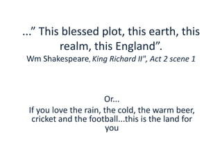 ...” This blessed plot, this earth, this
realm, this England”.
Wm Shakespeare, King Richard II", Act 2 scene 1
Or...
If you love the rain, the cold, the warm beer,
cricket and the football...this is the land for
you
 