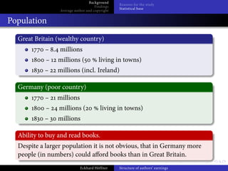 Background
                                                Reasons for the study
                                     Findings
                                                Statistical base
                 Average author and copyright


Population
  Great Britain (wealthy country)
            – . millions
            –   millions (             living in towns)
           –    millions (incl. Ireland)

  Germany (poor country)
            –   millions
            –    millions (             living in towns)
           –    millions

  Ability to buy and read books.
  Despite a larger population it is not obvious, that in Germany more
  people (in numbers) could a ord books than in Great Britain.
                            Eckhard Höffner     Structure of authors’ earnings
 