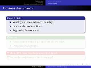 Background
                                                Reasons for the study
                                     Findings
                                                Statistical base
                 Average author and copyright


Obvious discrepancy

  Great Britain
      Wealthy and most advanced country.
      Low numbers of new titles.
      Regressive development.

  Germany
      Poor country with a high numbers of new titles.
      Dynamic development.

  Without IPR more new books were published.
  What can be said about authors’ earnings?


                            Eckhard Höffner     Structure of authors’ earnings
 