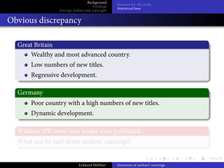 Background
                                                Reasons for the study
                                     Findings
                                                Statistical base
                 Average author and copyright


Obvious discrepancy

  Great Britain
      Wealthy and most advanced country.
      Low numbers of new titles.
      Regressive development.

  Germany
      Poor country with a high numbers of new titles.
      Dynamic development.

  Without IPR more new books were published.
  What can be said about authors’ earnings?


                            Eckhard Höffner     Structure of authors’ earnings
 
