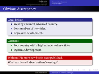 Background
                                                Reasons for the study
                                     Findings
                                                Statistical base
                 Average author and copyright


Obvious discrepancy

  Great Britain
      Wealthy and most advanced country.
      Low numbers of new titles.
      Regressive development.

  Germany
      Poor country with a high numbers of new titles.
      Dynamic development.

  Without IPR more new books were published.
  What can be said about authors’ earnings?


                            Eckhard Höffner     Structure of authors’ earnings
 