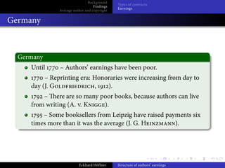 Background
                                              Types of contracts
                                   Findings
                                              Earnings
               Average author and copyright


Germany



  Germany
     Until     – Authors’ earnings have been poor.
          – Reprinting era: Honoraries were increasing from day to
     day (J. G               ,  ).
         – ere are so many poor books, because authors can live
     from writing (A. . K   ).
         – Some booksellers from Leipzig have raised payments six
     times more than it was the average (J. G. H        ).




                          Eckhard Höffner     Structure of authors’ earnings
 