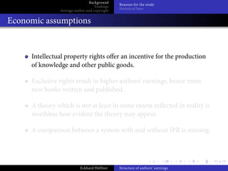 Background
                                              Reasons for the study
                                   Findings
                                              Statistical base
               Average author and copyright


Economic assumptions


     Intellectual property rights o er an incentive for the production
     of knowledge and other public goods.

     Exclusive rights result in higher authors’ earnings, hence more
     new books written and published.

     A theory which is not at least in some extent re ected in reality is
     worthless how evident the theory may appear.

     A comparison between a system with and without IPR is missing.




                          Eckhard Höffner     Structure of authors’ earnings
 