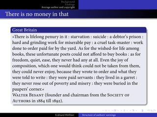 Background
                                    Findings
                Average author and copyright


ere is no money in that

Great Britain
» ere is lifelong penury in it : starvation : suicide : a debtor’s prison :
hard and grinding work for miserable pay : a cruel task-master : work
done to order paid for by the yard. As for the wished-for life among
books, these unfortunate poets could not a ord to buy books : as for
freedom, quiet, ease, they never had any at all. Even the joy of
composition, which one would think could not be taken from them,
they could never enjoy, because they wrote to order and what they
were told to write : they were paid servants : they lived in a garret :
they never rose out of poverty and misery : they were buried in the
paupers’ corner.«
W        B        (founder and chairman from the S
A          in      till    ).

                           Eckhard Höffner     Structure of authors’ earnings
 