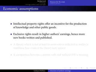 Background
                                              Reasons for the study
                                   Findings
                                              Statistical base
               Average author and copyright


Economic assumptions


     Intellectual property rights o er an incentive for the production
     of knowledge and other public goods.

     Exclusive rights result in higher authors’ earnings, hence more
     new books written and published.

     A theory which is not at least in some extent re ected in reality is
     worthless how evident the theory may appear.

     A comparison between a system with and without IPR is missing.




                          Eckhard Höffner     Structure of authors’ earnings
 