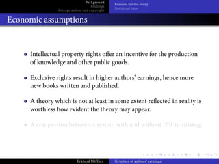 Background
                                              Reasons for the study
                                   Findings
                                              Statistical base
               Average author and copyright


Economic assumptions


     Intellectual property rights o er an incentive for the production
     of knowledge and other public goods.

     Exclusive rights result in higher authors’ earnings, hence more
     new books written and published.

     A theory which is not at least in some extent re ected in reality is
     worthless how evident the theory may appear.

     A comparison between a system with and without IPR is missing.




                          Eckhard Höffner     Structure of authors’ earnings
 